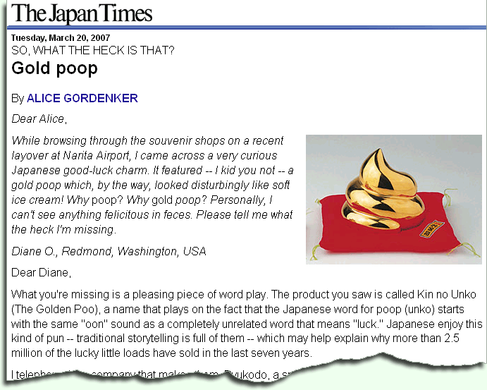 SO, WHAT THE HECK IS THAT? Gold poop By ALICE GORDENKER Dear Alice, Gold
poop While browsing through the souvenir shops on a recent layover at
Narita Airport, I came across a very curious Japanese good-luck charm. It
featured -- I kid you not -- a gold poop which, by the way, looked
disturbingly like soft ice cream! Why poop? Why gold poop? Personally, I
can not see anything felicitous in feces. Please tell me what the heck I am
missing. What you are missing is a pleasing piece of word play. The product
you saw is called Kin no Unko (The Golden Poo), a name that plays on the
fact that the Japanese word for poop (unko) starts with the same "oon"
sound as a completely unrelated word that means "luck." Japanese enjoy this
kind of pun -- traditional storytelling is full of them -- which may help
explain why more than 2.5 million of the lucky little loads have been sold
in the last seven years. SO, WHAT THE HECK IS THAT? Gold poop By ALICE GORDENKER Dear Alice,
Gold poop While browsing through the souvenir shops on a recent layover at
Narita Airport, I came across a very curious Japanese good-luck charm. It
featured -- I kid you not -- a gold poop which, by the way, looked
disturbingly like soft ice cream! Why poop? Why gold poop? Personally, I
can not see anything felicitous in feces. Please tell me what the heck I am
missing. What you are missing is a pleasing piece of word play. The product
you saw is called Kin no Unko (The Golden Poo), a name that plays on the
fact that the Japanese word for poop (unko) starts with the same "oon"
sound as a completely unrelated word that means "luck." Japanese enjoy this
kind of pun -- traditional storytelling is full of them -- which may help
explain why more than 2.5 million of the lucky little loads have been sold
in the last seven years.