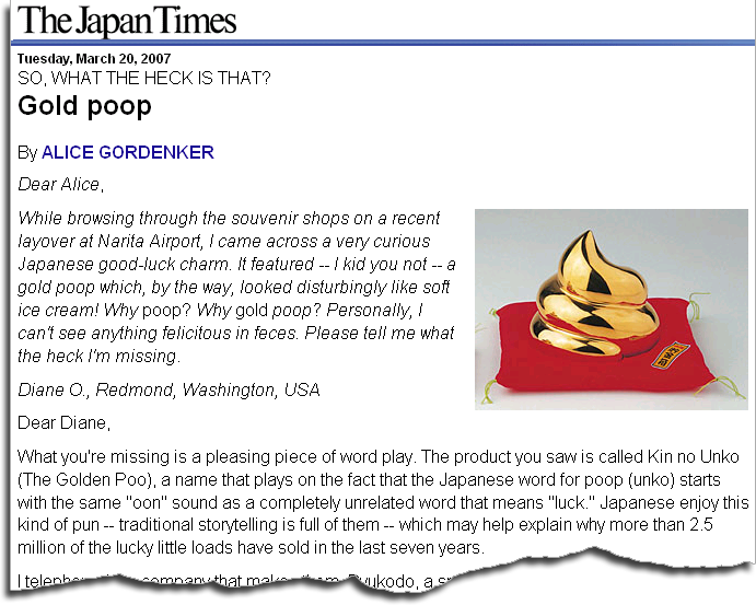 SO, WHAT THE HECK IS THAT? Gold poop By ALICE GORDENKER Dear Alice,
     Gold poop While browsing through the souvenir shops on a recent layover at
     Narita Airport, I came across a very curious Japanese good-luck charm. It
     featured -- I kid you not -- a gold poop which, by the way, looked
     disturbingly like soft ice cream! Why poop? Why gold poop? Personally, I
     can not see anything felicitous in feces. Please tell me what the heck I am
     missing. What you are missing is a pleasing piece of word play. The product
     you saw is called Kin no Unko (The Golden Poo), a name that plays on the
     fact that the Japanese word for poop (unko) starts with the same "oon"
     sound as a completely unrelated word that means "luck." Japanese enjoy this
     kind of pun -- traditional storytelling is full of them -- which may help
     explain why more than 2.5 million of the lucky little loads have been sold
     in the last seven years.