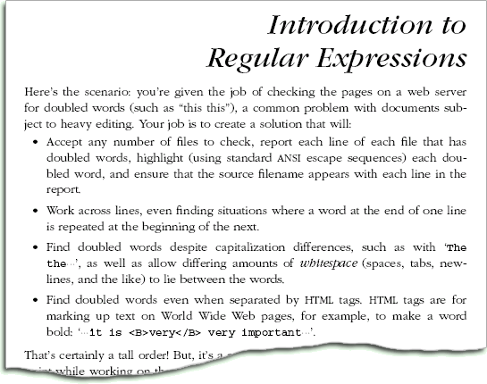 
Here's the scenario: you're given the job of checking the pages on a web
server for doubled words (such as 'this this'), a common problem with
documents subject to heavy editing. Your job is to create a solution that
will:

* Accept any number of files to check, report each line of each file
that has doubled words, highlight (using standard ANSI escape
sequences) each doubled word, and ensure that the source filename
appears with each line in the report.

* Work across lines, even finding situations where a word at the end of
one line is repeated at the beginning of the next.

* Find doubled words despite capitalization differences, such as with 'The
the', as well as allow differing amounts of whitespace (spaces, tabs,
newlines, and the like) to lie between the words.

* Find doubled words even when separated by HTML tags. HTML tags are for
marking up text on World Wide Web pages, for example, to make a word bold:
...it is <B>very</B> very important....

That's certainly a tall order! But, it's a real problem that needs to be
solved. At one point while working on the manuscript for this book, I ran
such a tool on what I'd written so far and was surprised at the way
numerous doubled words had crept in. There are many programming languages
one could use to solve the problem, but one with regular expression support
can make the job substantially easier.
